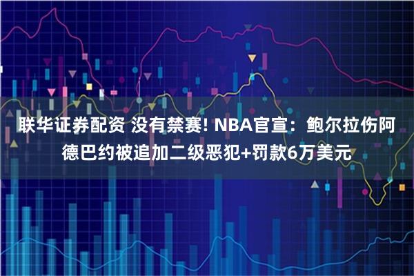 联华证券配资 没有禁赛! NBA官宣：鲍尔拉伤阿德巴约被追加二级恶犯+罚款6万美元