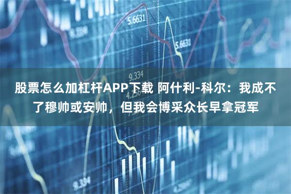 股票怎么加杠杆APP下载 阿什利-科尔：我成不了穆帅或安帅，但我会博采众长早拿冠军