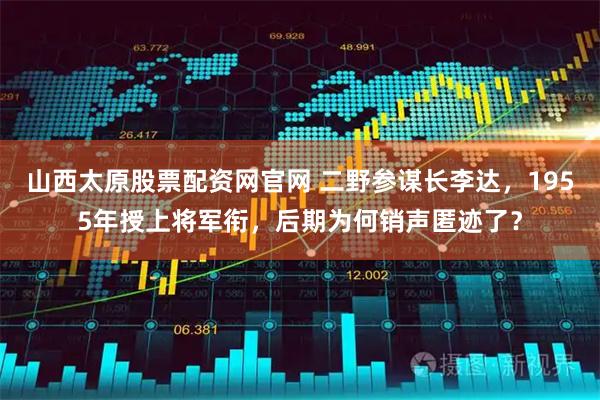 山西太原股票配资网官网 二野参谋长李达，1955年授上将军衔，后期为何销声匿迹了？