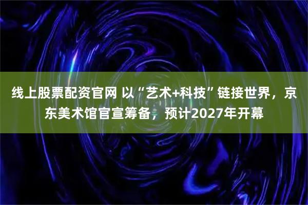 线上股票配资官网 以“艺术+科技”链接世界，京东美术馆官宣筹备，预计2027年开幕