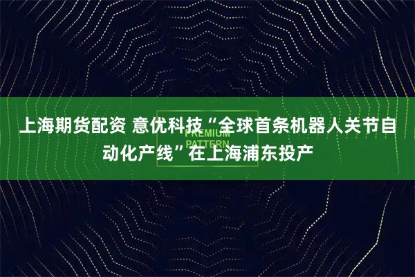上海期货配资 意优科技“全球首条机器人关节自动化产线”在上海浦东投产
