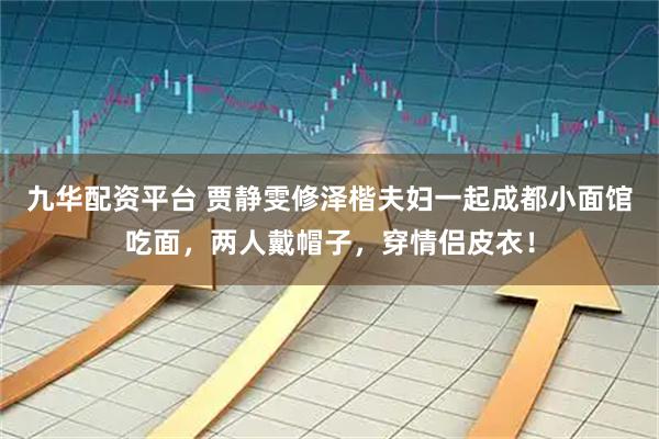 九华配资平台 贾静雯修泽楷夫妇一起成都小面馆吃面，两人戴帽子，穿情侣皮衣！