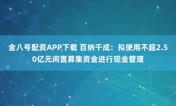 金八号配资APP下载 百纳千成：拟使用不超2.50亿元闲置募集资金进行现金管理