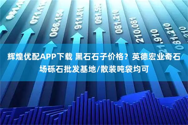 辉煌优配APP下载 黑石石子价格？英德宏业奇石场砾石批发基地/散装吨袋均可