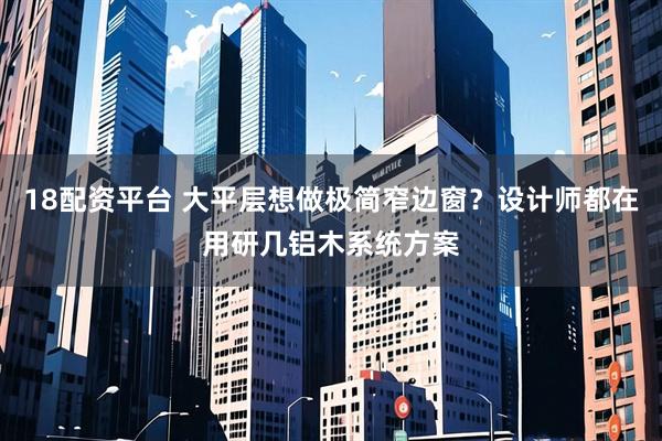 18配资平台 大平层想做极简窄边窗？设计师都在用研几铝木系统方案