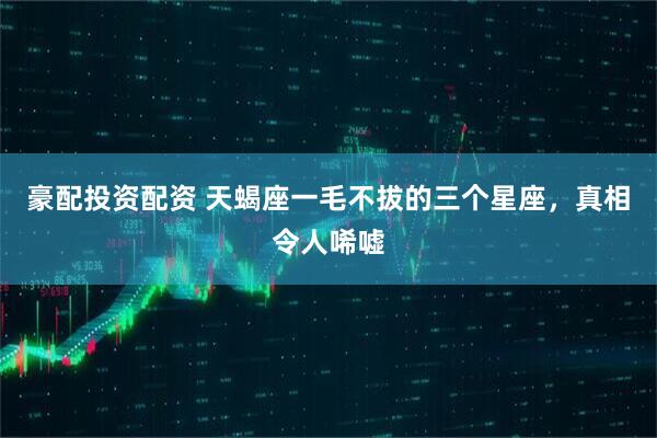 豪配投资配资 天蝎座一毛不拔的三个星座，真相令人唏嘘