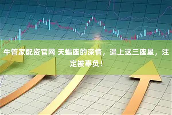 牛管家配资官网 天蝎座的深情，遇上这三座星，注定被辜负！