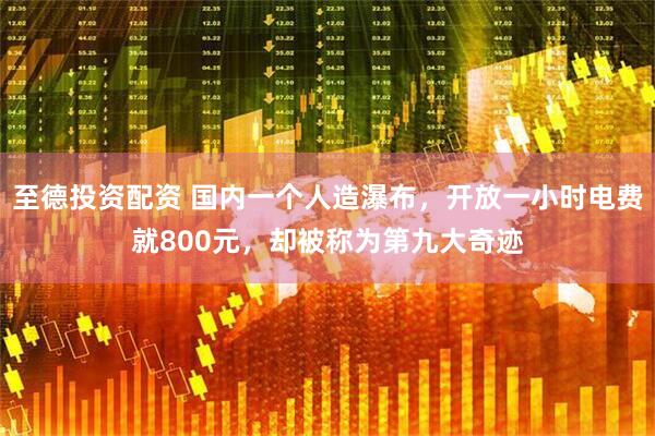 至德投资配资 国内一个人造瀑布，开放一小时电费就800元，却被称为第九大奇迹