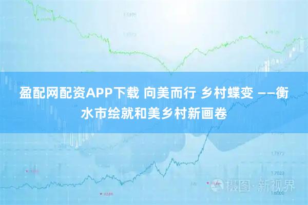 盈配网配资APP下载 向美而行 乡村蝶变 ——衡水市绘就和美乡村新画卷