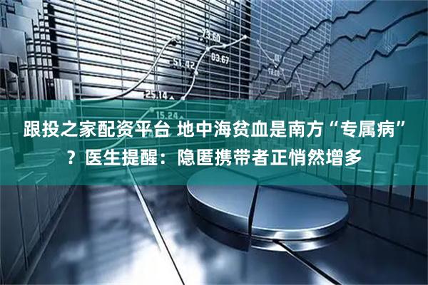 跟投之家配资平台 地中海贫血是南方“专属病”？医生提醒：隐匿携带者正悄然增多