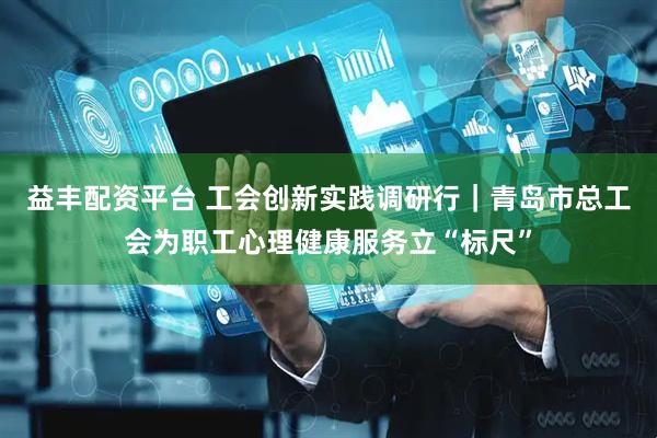 益丰配资平台 工会创新实践调研行｜青岛市总工会为职工心理健康服务立“标尺”
