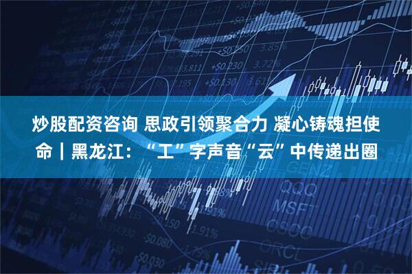 炒股配资咨询 思政引领聚合力 凝心铸魂担使命｜黑龙江：“工”字声音“云”中传递出圈